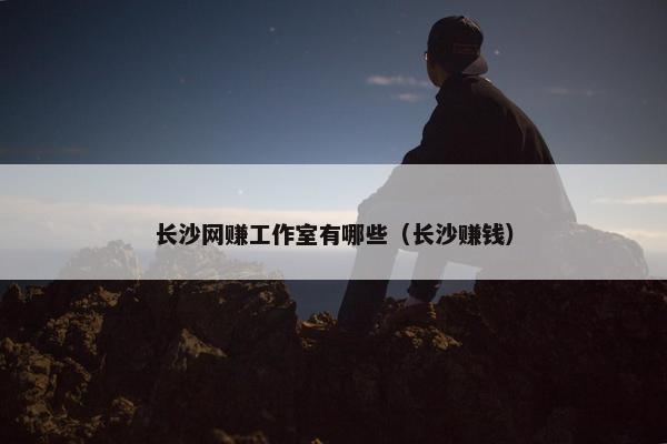 长沙网赚工作室有哪些（长沙赚钱）