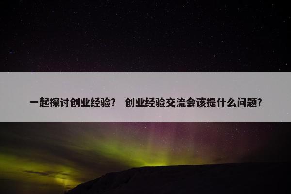 一起探讨创业经验？ 创业经验交流会该提什么问题？