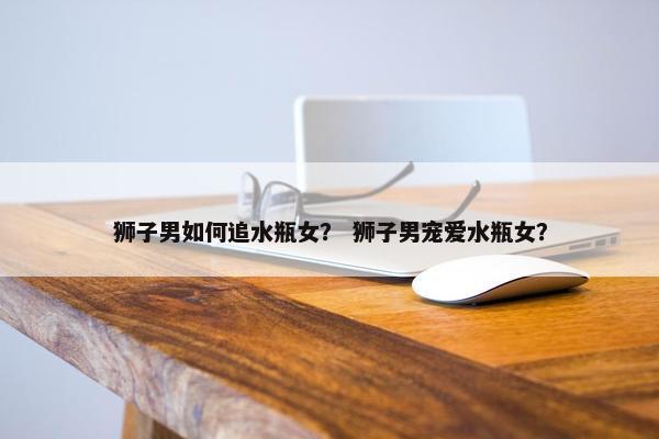 狮子男如何追水瓶女？ 狮子男宠爱水瓶女？