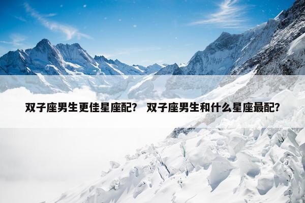 双子座男生更佳星座配？ 双子座男生和什么星座最配？