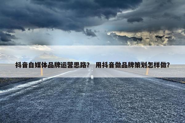 抖音自媒体品牌运营思路？ 用抖音做品牌策划怎样做？