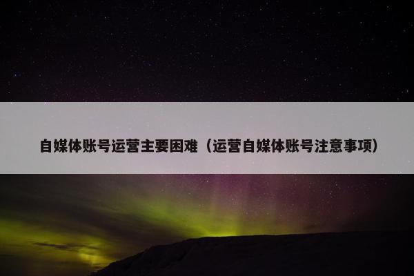 自媒体账号运营主要困难（运营自媒体账号注意事项）