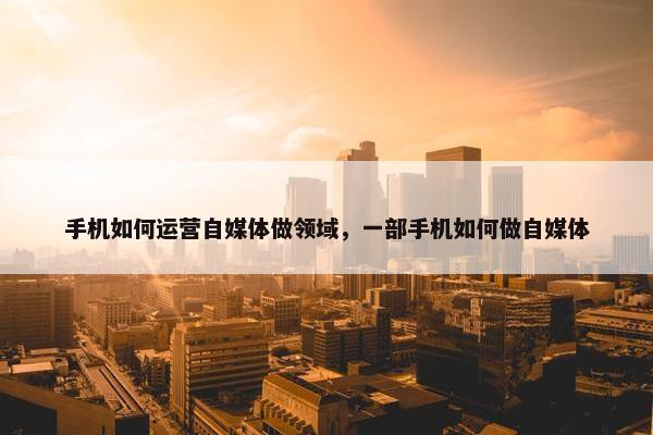 手机如何运营自媒体做领域，一部手机如何做自媒体