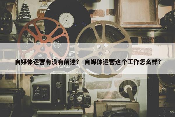 自媒体运营有没有前途？ 自媒体运营这个工作怎么样？