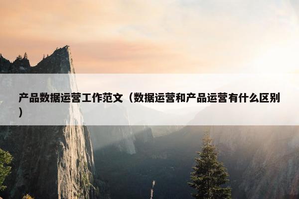 产品数据运营工作范文（数据运营和产品运营有什么区别）