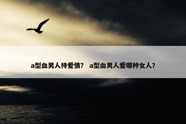 a型血男人待爱情？ a型血男人爱哪种女人？