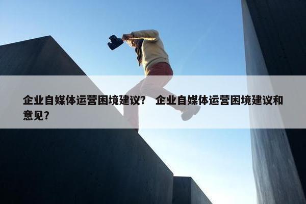 企业自媒体运营困境建议？ 企业自媒体运营困境建议和意见？