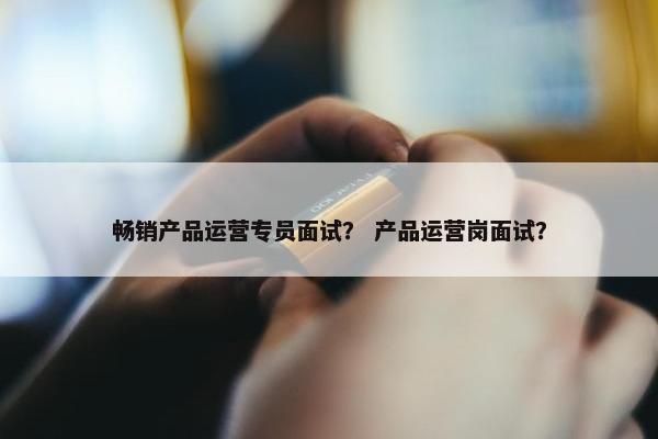畅销产品运营专员面试？ 产品运营岗面试？