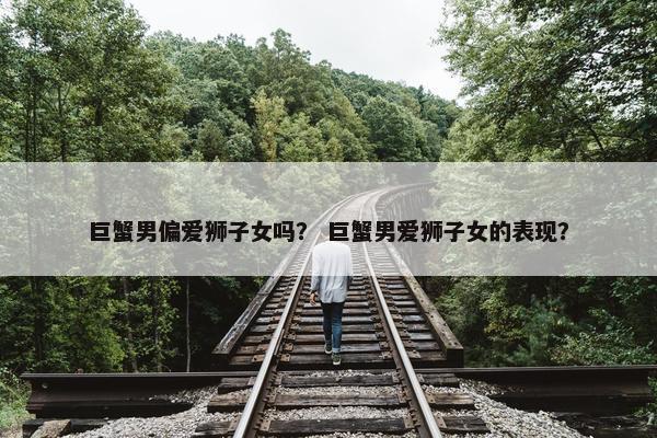 巨蟹男偏爱狮子女吗？ 巨蟹男爱狮子女的表现？