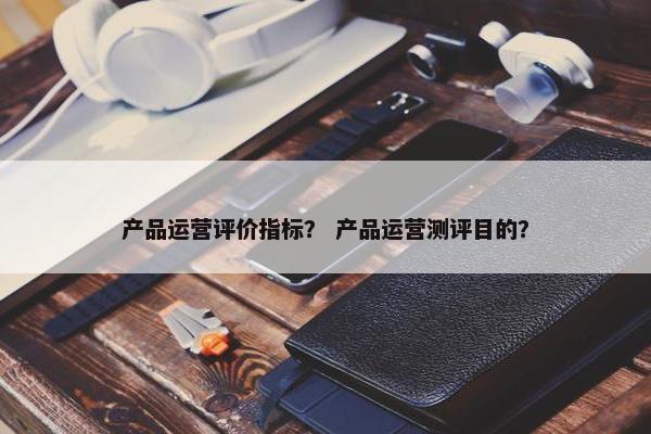 产品运营评价指标？ 产品运营测评目的？