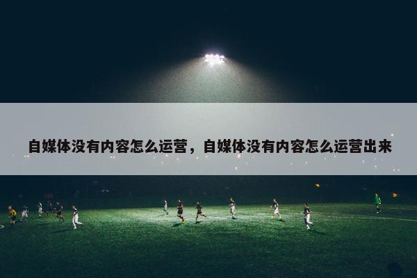 自媒体没有内容怎么运营，自媒体没有内容怎么运营出来