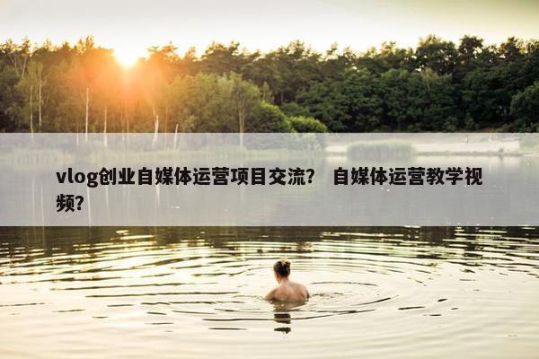 vlog创业自媒体运营项目交流？ 自媒体运营教学视频？