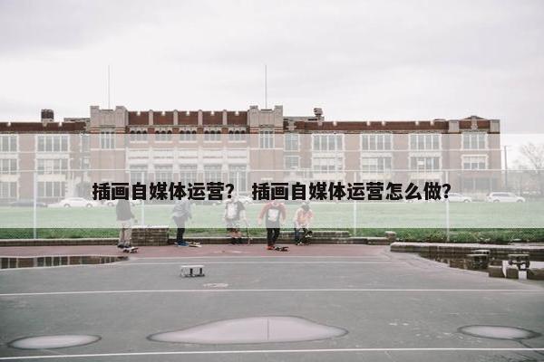 插画自媒体运营？ 插画自媒体运营怎么做？
