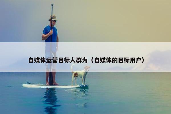 自媒体运营目标人群为（自媒体的目标用户）