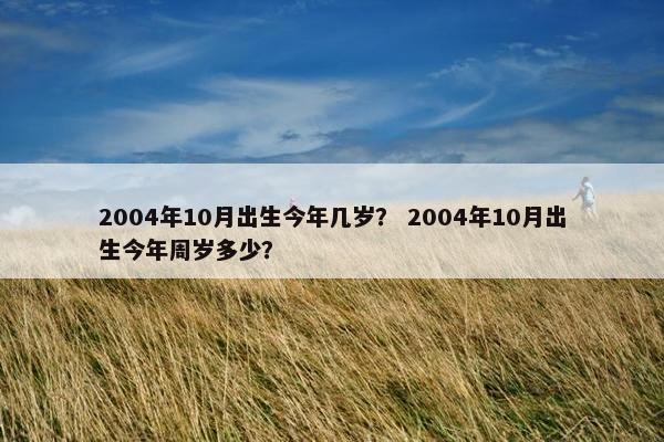 2004年10月出生今年几岁？ 2004年10月出生今年周岁多少？