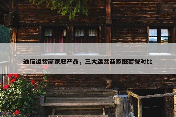 通信运营商家庭产品，三大运营商家庭套餐对比