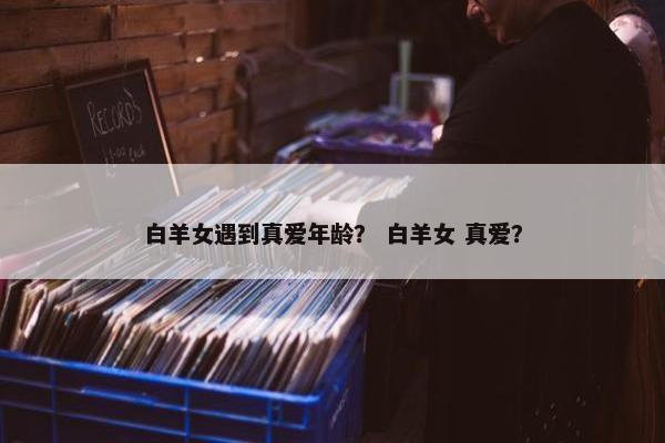 白羊女遇到真爱年龄？ 白羊女 真爱？