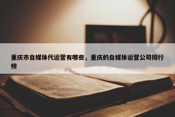 重庆市自媒体代运营有哪些，重庆的自媒体运营公司排行榜