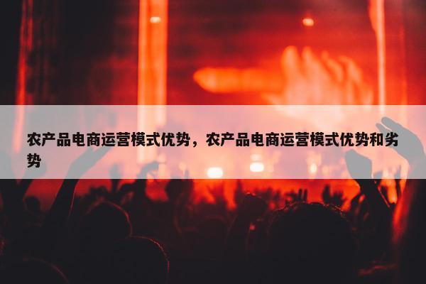 农产品电商运营模式优势，农产品电商运营模式优势和劣势