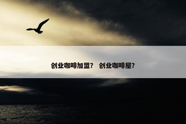 创业咖啡加盟？ 创业咖啡屋？