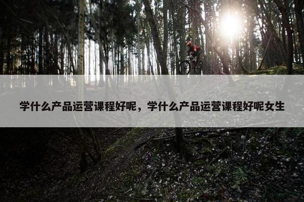 学什么产品运营课程好呢，学什么产品运营课程好呢女生
