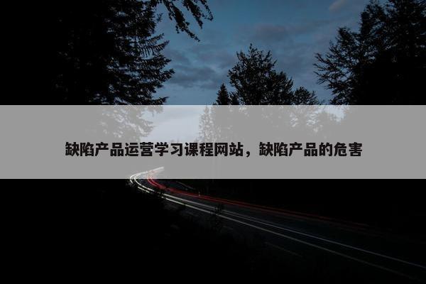 缺陷产品运营学习课程网站，缺陷产品的危害