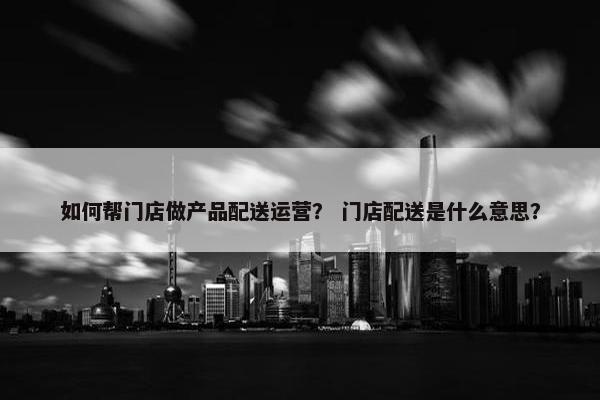如何帮门店做产品配送运营？ 门店配送是什么意思？