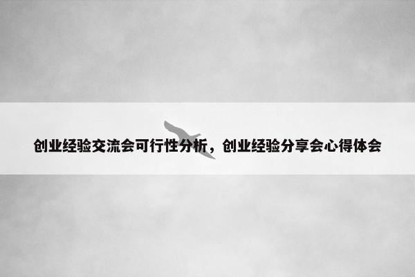 创业经验交流会可行性分析，创业经验分享会心得体会