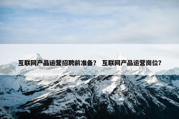 互联网产品运营招聘前准备？ 互联网产品运营岗位？
