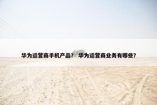 华为运营商手机产品？ 华为运营商业务有哪些？