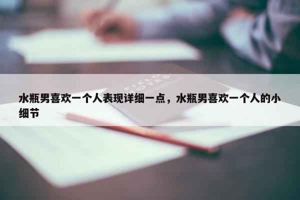 水瓶男喜欢一个人表现详细一点，水瓶男喜欢一个人的小细节