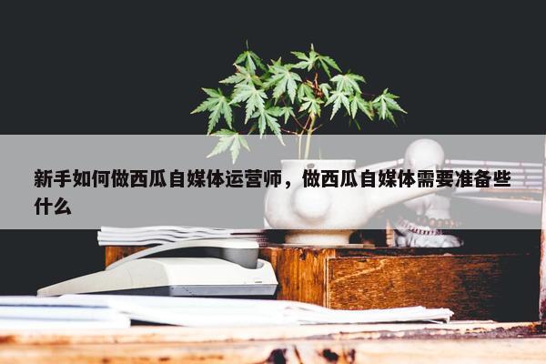 新手如何做西瓜自媒体运营师，做西瓜自媒体需要准备些什么