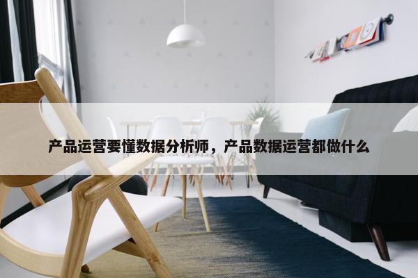产品运营要懂数据分析师，产品数据运营都做什么