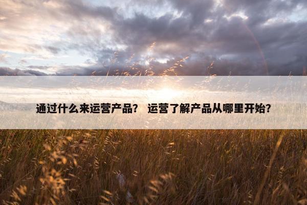 通过什么来运营产品？ 运营了解产品从哪里开始？
