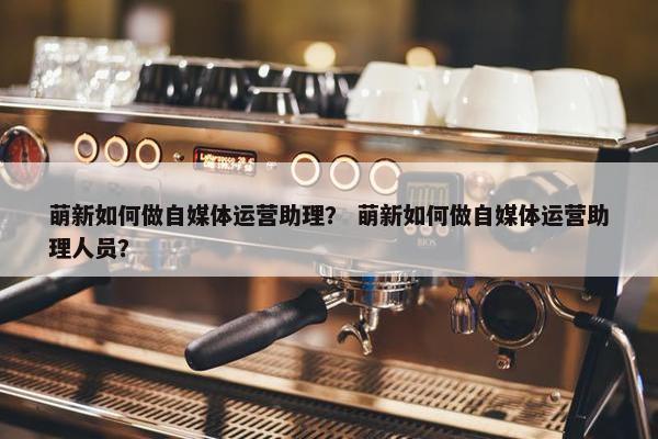 萌新如何做自媒体运营助理？ 萌新如何做自媒体运营助理人员？