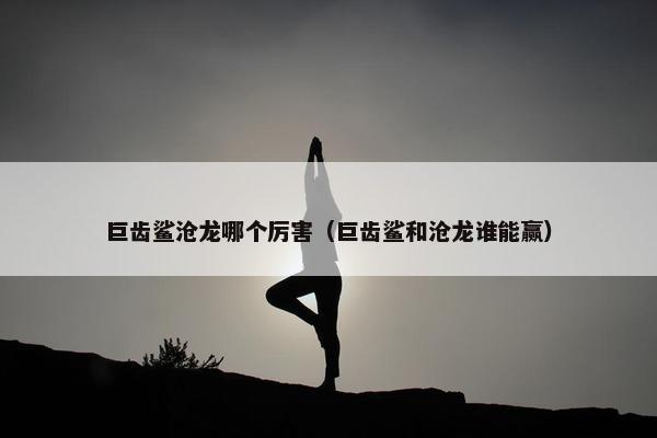 巨齿鲨沧龙哪个厉害（巨齿鲨和沧龙谁能赢）