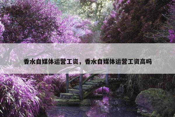 香水自媒体运营工资，香水自媒体运营工资高吗