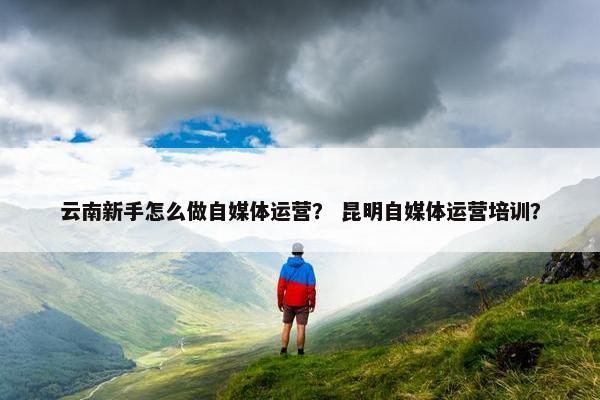 云南新手怎么做自媒体运营？ 昆明自媒体运营培训？