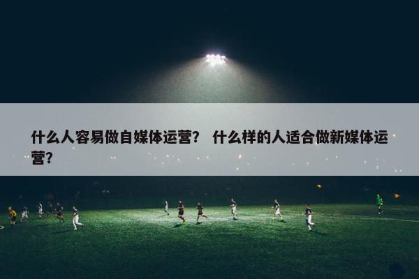 什么人容易做自媒体运营？ 什么样的人适合做新媒体运营？