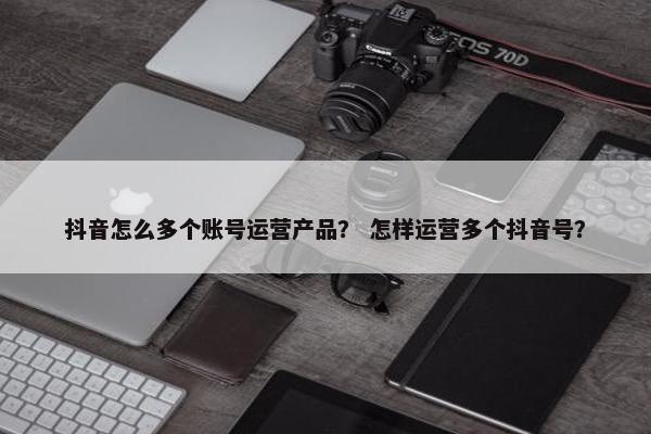 抖音怎么多个账号运营产品？ 怎样运营多个抖音号？