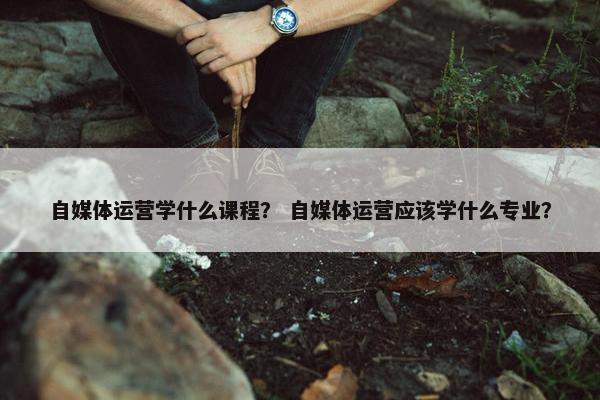 自媒体运营学什么课程？ 自媒体运营应该学什么专业？