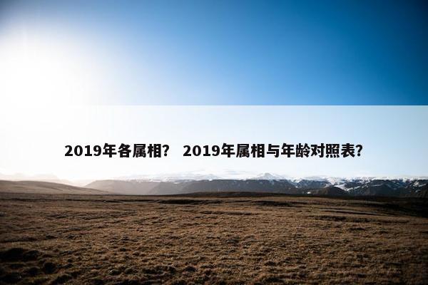 2019年各属相？ 2019年属相与年龄对照表？