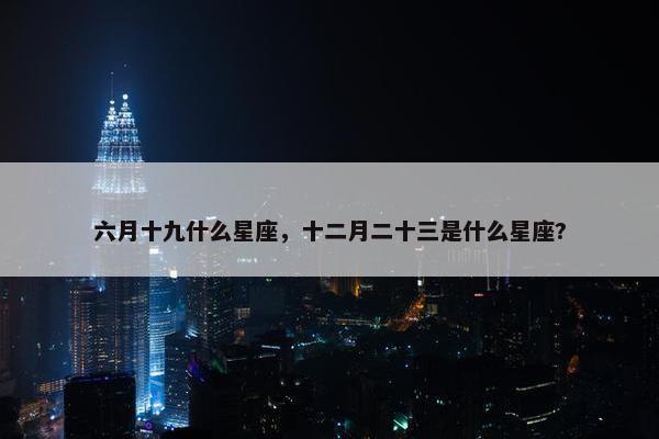 六月十九什么星座，十二月二十三是什么星座?