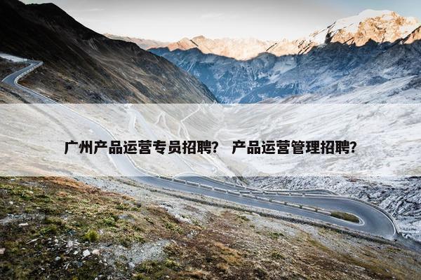 广州产品运营专员招聘？ 产品运营管理招聘？