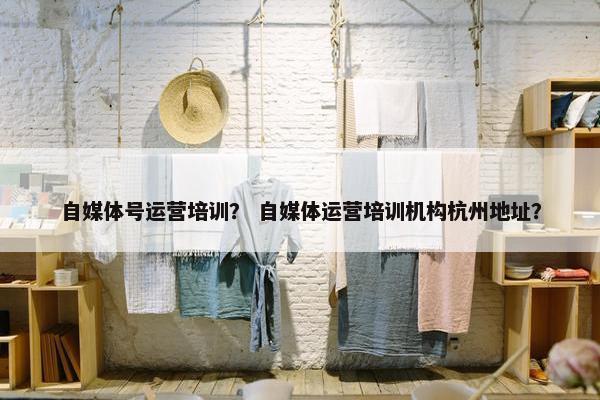 自媒体号运营培训？ 自媒体运营培训机构杭州地址？