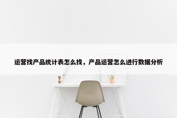 运营找产品统计表怎么找，产品运营怎么进行数据分析
