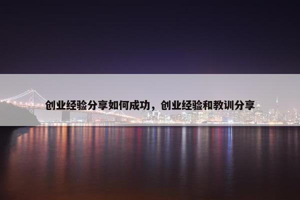 创业经验分享如何成功，创业经验和教训分享