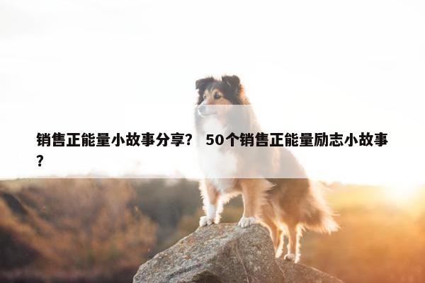 销售正能量小故事分享？ 50个销售正能量励志小故事？