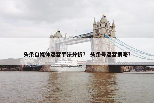 头条自媒体运营手法分析？ 头条号运营策略？