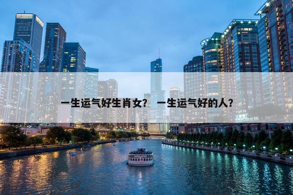 一生运气好生肖女？ 一生运气好的人？